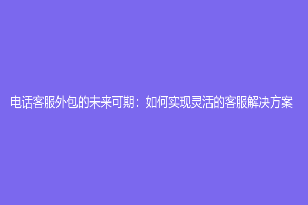 電話客服外包的未來可期：如何實現靈活的客服解決方案