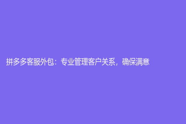 拼多多客服外包：專業管理客戶關系，確保滿意