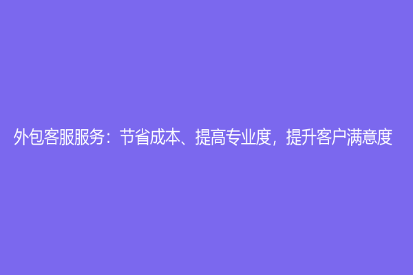 外包客服服務(wù)：節(jié)省成本、提高專業(yè)度，提升客戶滿意度
