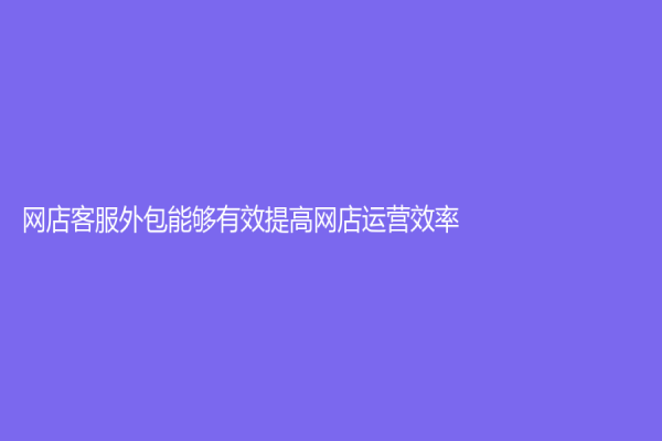 網(wǎng)店客服外包能夠有效提高網(wǎng)店運(yùn)營效率！