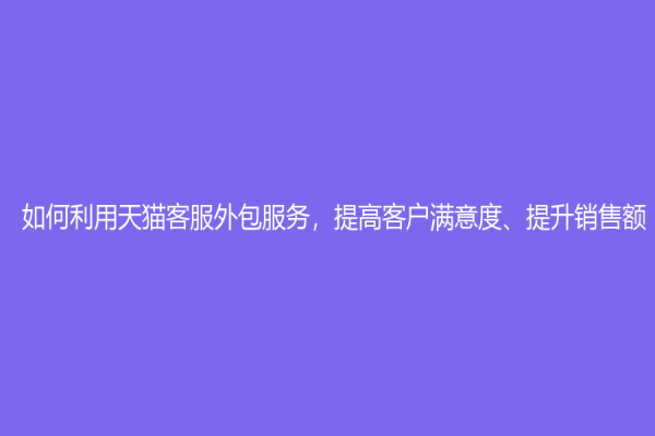 如何利用天貓客服外包服務，提高客戶滿意度、提升銷售額？