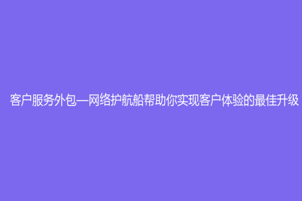 客戶服務外包—網絡護航船幫助你實現客戶體驗的最佳升級