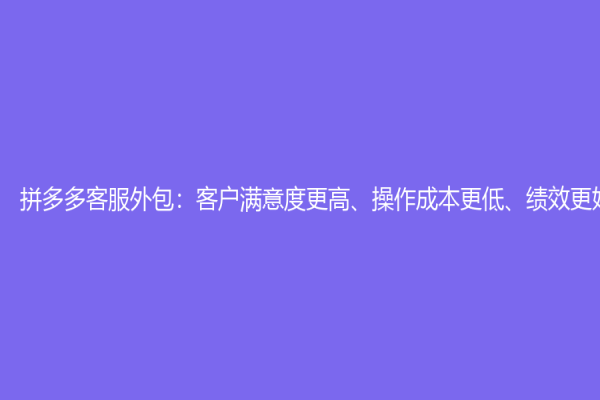 拼多多客服外包：客戶滿意度更高、操作成本更低、績效更好
