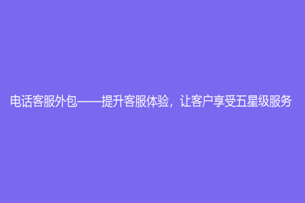 電話客服外包——提升客服體驗，讓客戶享受五星級服務