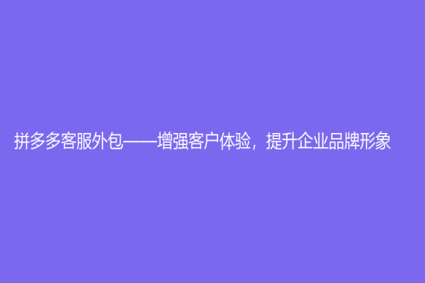 拼多多客服外包——增強客戶體驗，提升企業品牌形象