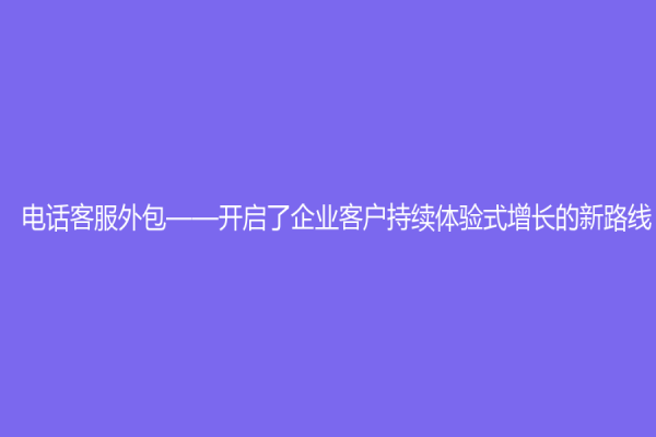 電話客服外包——開啟了企業客戶持續體驗式增長的新路線