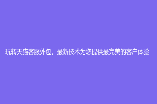 玩轉天貓客服外包，最新技術為您提供最完美的客戶體驗