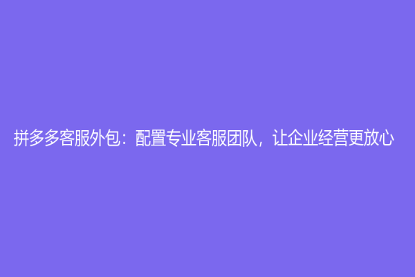 拼多多客服外包：配置專業客服團隊，讓企業經營更放心