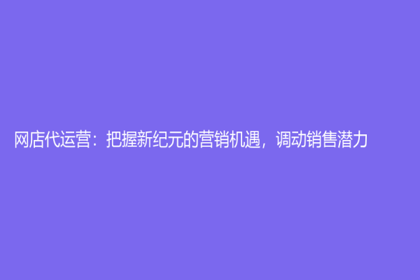 網(wǎng)店代運(yùn)營(yíng)：把握新紀(jì)元的營(yíng)銷機(jī)遇，調(diào)動(dòng)銷售潛力