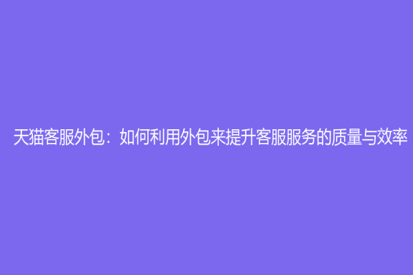 天貓客服外包：如何利用外包來提升客服服務的質(zhì)量與效率