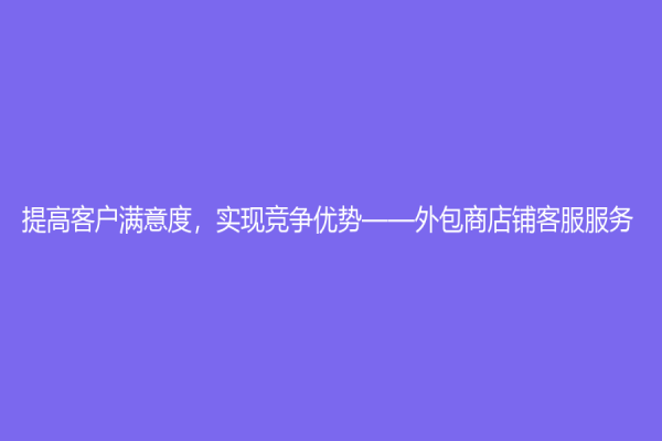 提高客戶滿意度，實(shí)現(xiàn)競爭優(yōu)勢——外包商店鋪客服服務(wù)
