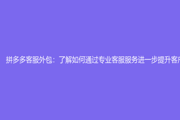 拼多多客服外包：了解如何通過專業(yè)客服服務進一步提升客戶體驗