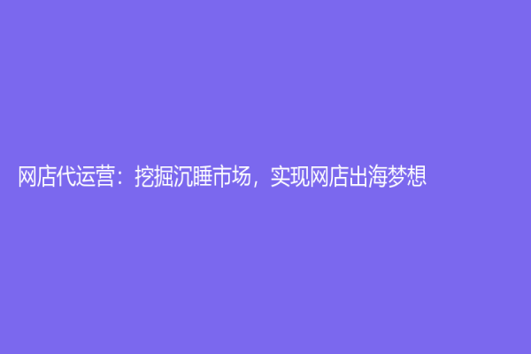 網店代運營：挖掘沉睡市場，實現網店出海夢想