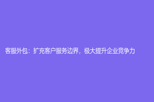 客服外包：擴充客戶服務邊界，極大提升企業競爭力