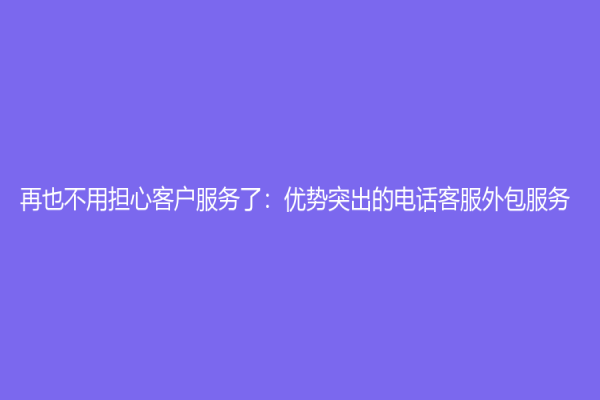 再也不用擔(dān)心客戶服務(wù)了：優(yōu)勢突出的電話客服外包服務(wù)
