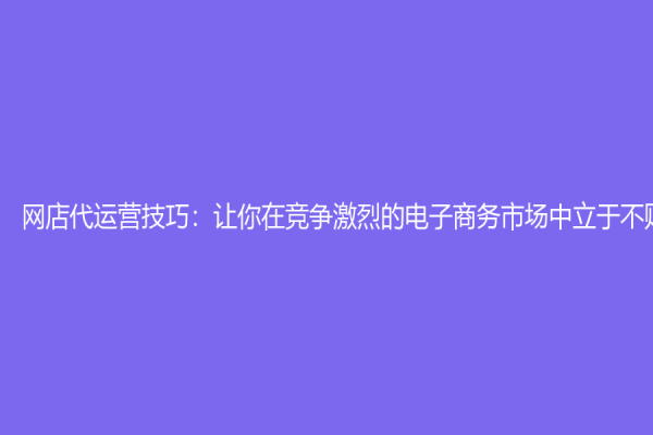 網店代運營技巧：讓你在競爭激烈的電子商務市場中立于不敗之地