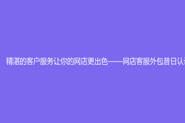 精湛的客戶服務讓你的網店更出色——網店客服外包昔日認識
