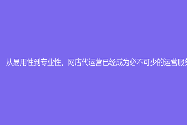 從易用性到專業性，網店代運營已經成為必不可少的運營服務！