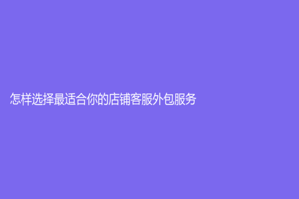 怎樣選擇最適合你的店鋪客服外包服務(wù)？