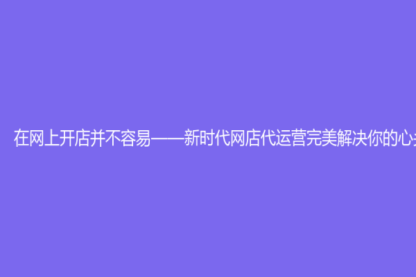 在網上開店并不容易——新時代網店代運營完美解決你的心頭煩惱
