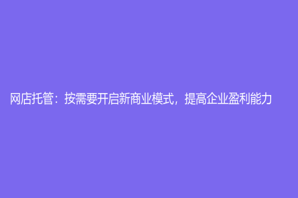 網(wǎng)店托管：按需要開啟新商業(yè)模式，提高企業(yè)盈利能力