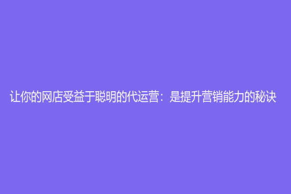 讓你的網店受益于聰明的代運營：是提升營銷能力的秘訣