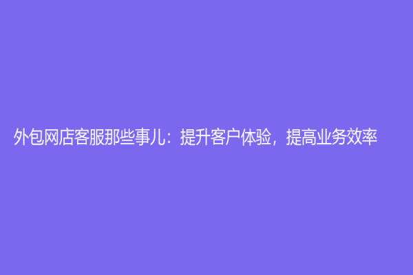 外包網(wǎng)店客服那些事兒：提升客戶體驗(yàn)，提高業(yè)務(wù)效率