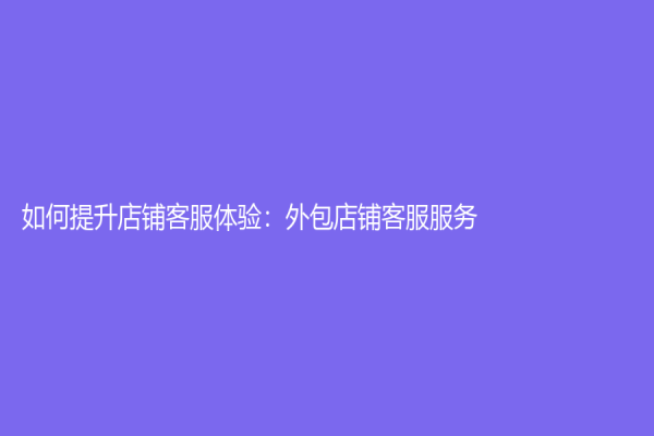 如何提升店鋪客服體驗：外包店鋪客服服務
