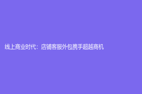 線上商業時代：店鋪客服外包攜手超越商機