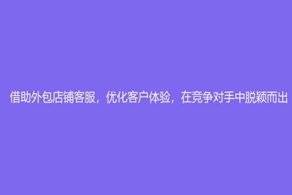 借助外包店鋪客服，優化客戶體驗，在競爭對手中脫穎而出