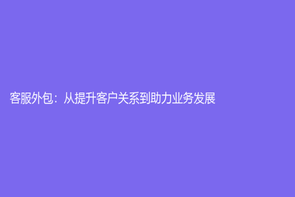 客服外包：從提升客戶關(guān)系到助力業(yè)務(wù)發(fā)展