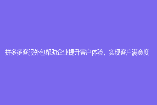 拼多多客服外包幫助企業提升客戶體驗，實現客戶滿意度！