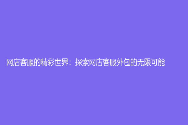 網(wǎng)店客服的精彩世界：探索網(wǎng)店客服外包的無(wú)限可能