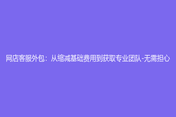 網店客服外包：從縮減基礎費用到獲取專業團隊-無需擔心！