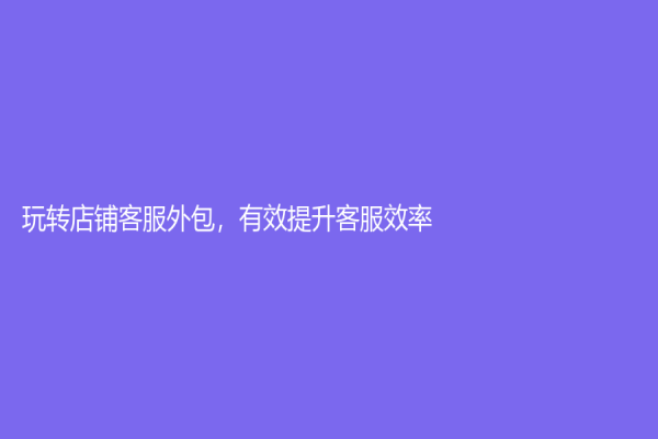 玩轉店鋪客服外包，有效提升客服效率！
