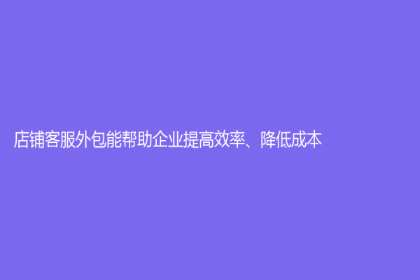 店鋪客服外包能幫助企業提高效率、降低成本