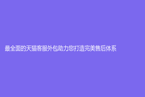 最全面的天貓客服外包助力您打造完美售后體系