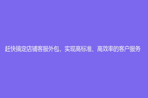 趕快搞定店鋪客服外包，實現(xiàn)高標準、高效率的客戶服務！
