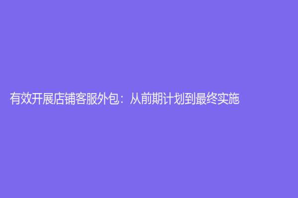 有效開展店鋪客服外包：從前期計劃到最終實施