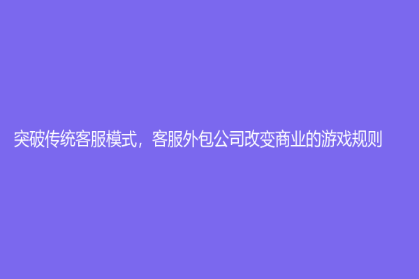 突破傳統(tǒng)客服模式，客服外包公司改變商業(yè)的游戲規(guī)則