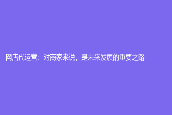 網(wǎng)店代運(yùn)營(yíng)：對(duì)商家來(lái)說(shuō)，是未來(lái)發(fā)展的重要之路