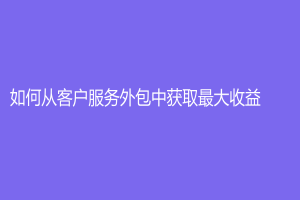 如何從客戶服務外包中獲取最大收益？