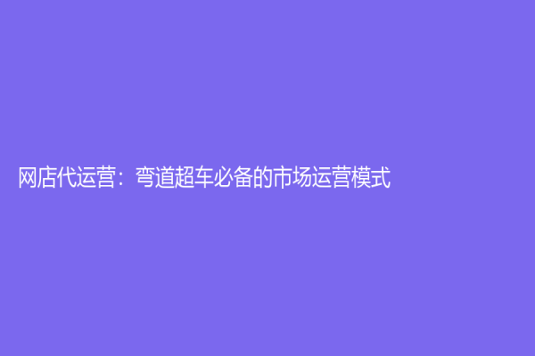 網(wǎng)店代運(yùn)營：彎道超車必備的市場運(yùn)營模式