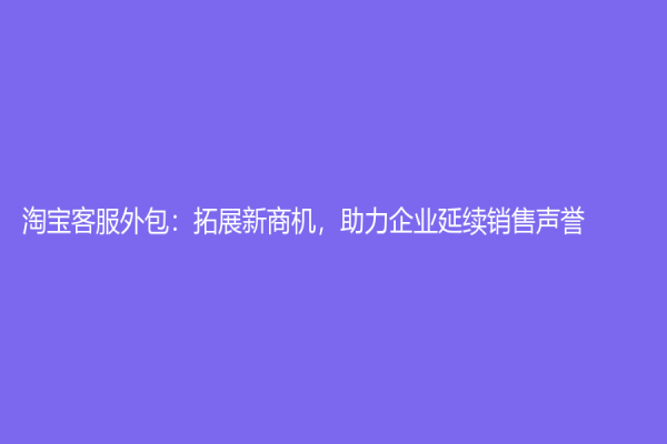 淘寶客服外包：拓展新商機，助力企業延續銷售聲譽