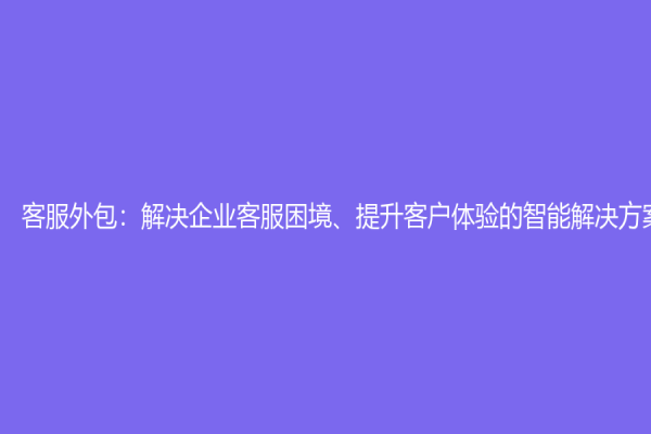 客服外包：解決企業客服困境、提升客戶體驗的智能解決方案