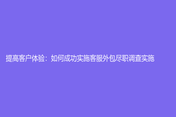 提高客戶體驗(yàn)：如何成功實(shí)施客服外包盡職調(diào)查實(shí)施