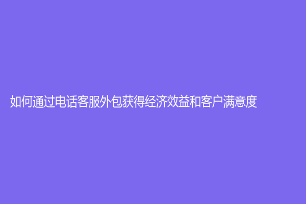 如何通過電話客服外包獲得經(jīng)濟(jì)效益和客戶滿意度