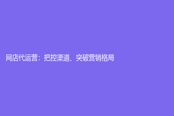 網店代運營：把控渠道、突破營銷格局