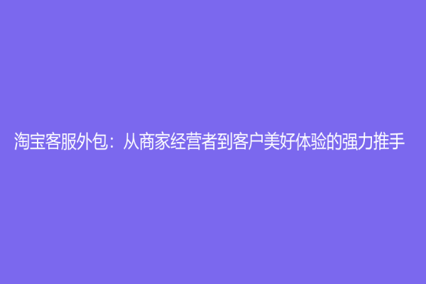 淘寶客服外包：從商家經(jīng)營者到客戶美好體驗(yàn)的強(qiáng)力推手