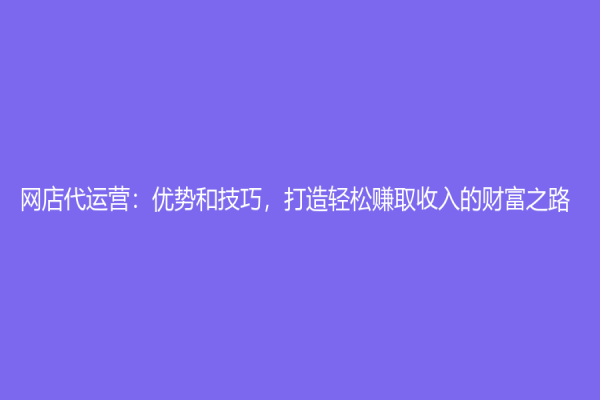 網(wǎng)店代運(yùn)營：優(yōu)勢和技巧，打造輕松賺取收入的財(cái)富之路